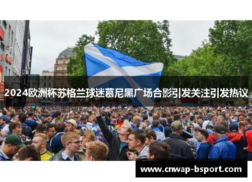 2024欧洲杯苏格兰球迷慕尼黑广场合影引发关注引发热议