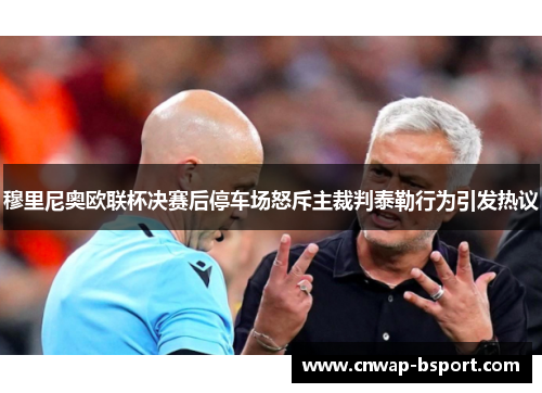 穆里尼奥欧联杯决赛后停车场怒斥主裁判泰勒行为引发热议 穆里尼奥欧联杯决赛后停车场怒斥主裁判泰勒行为引发热议