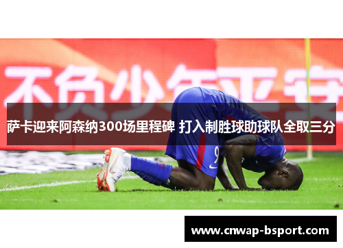萨卡迎来阿森纳300场里程碑 打入制胜球助球队全取三分 萨卡迎来阿森纳300场里程碑 打入制胜球助球队全取三分