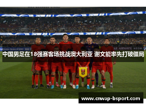 中国男足在18强赛客场挑战澳大利亚 谢文能率先打破僵局 中国男足在18强赛客场挑战澳大利亚 谢文能率先打破僵局