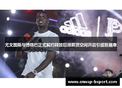 尤文图斯与博格巴正式解约释放巨额薪资空间开启引援新篇章